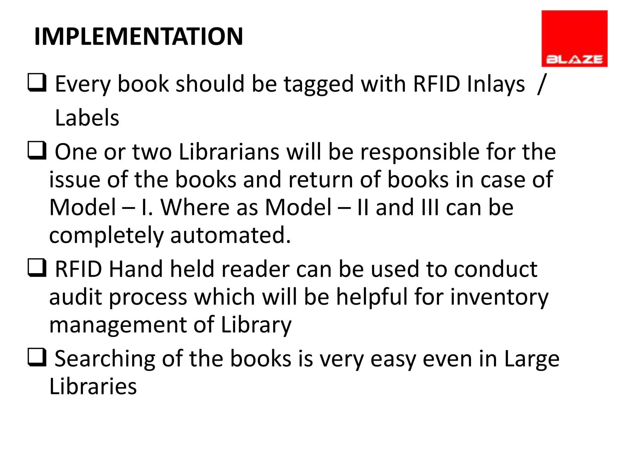 IMPLEMENTATION REQUIREMENTS
      SOFTWARE
 Every book should be tagged with RFID Inlays /
  Labels
 One or two Librarians will be responsible for the
 issue of the books and return of books in case of
 Model – I. Where as Model – II and III can be
 completely automated.
 RFID Hand held reader can be used to conduct
 audit process which will be helpful for inventory
 management of Library
 Searching of the books is very easy even in Large
 Libraries
 