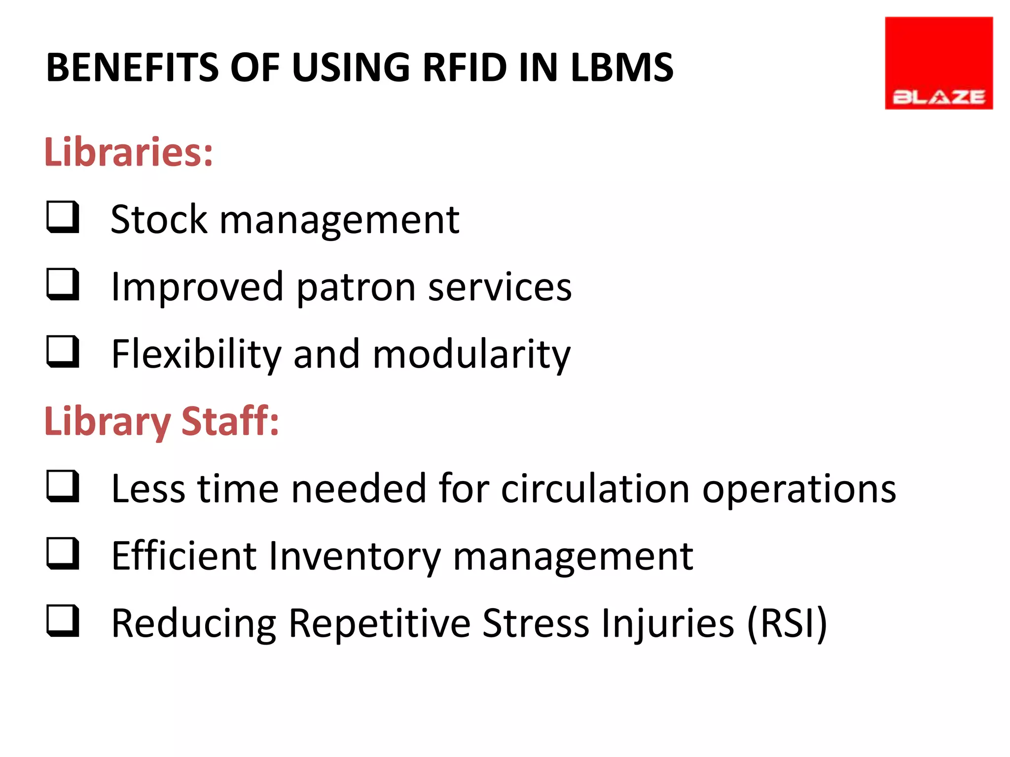 BENEFITS OF USING REQUIREMENTS
       SOFTWARE RFID IN LBMS
Libraries:
 Stock management
 Improved patron services
 Flexibility and modularity
Library Staff:
 Less time needed for circulation operations
 Efficient Inventory management
 Reducing Repetitive Stress Injuries (RSI)
 
