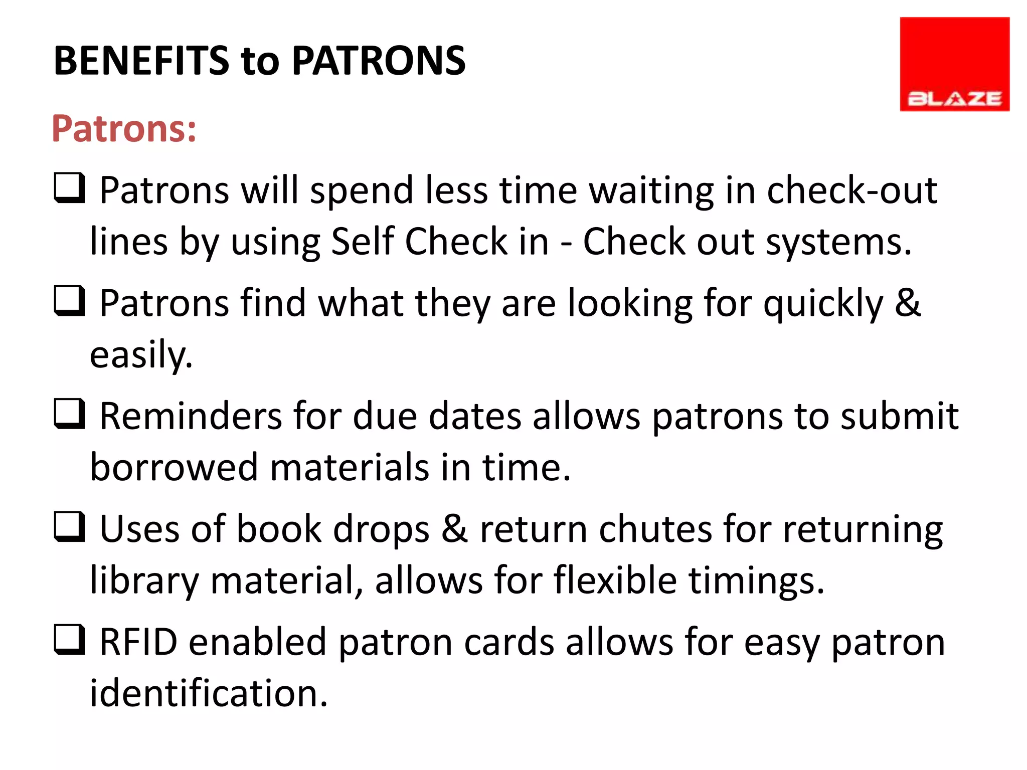 BENEFITS to PATRONS
Patrons:
 Patrons will spend less time waiting in check-out
  lines by using Self Check in - Check out systems.
 Patrons find what they are looking for quickly &
  easily.
 Reminders for due dates allows patrons to submit
  borrowed materials in time.
 Uses of book drops & return chutes for returning
  library material, allows for flexible timings.
 RFID enabled patron cards allows for easy patron
  identification.
 