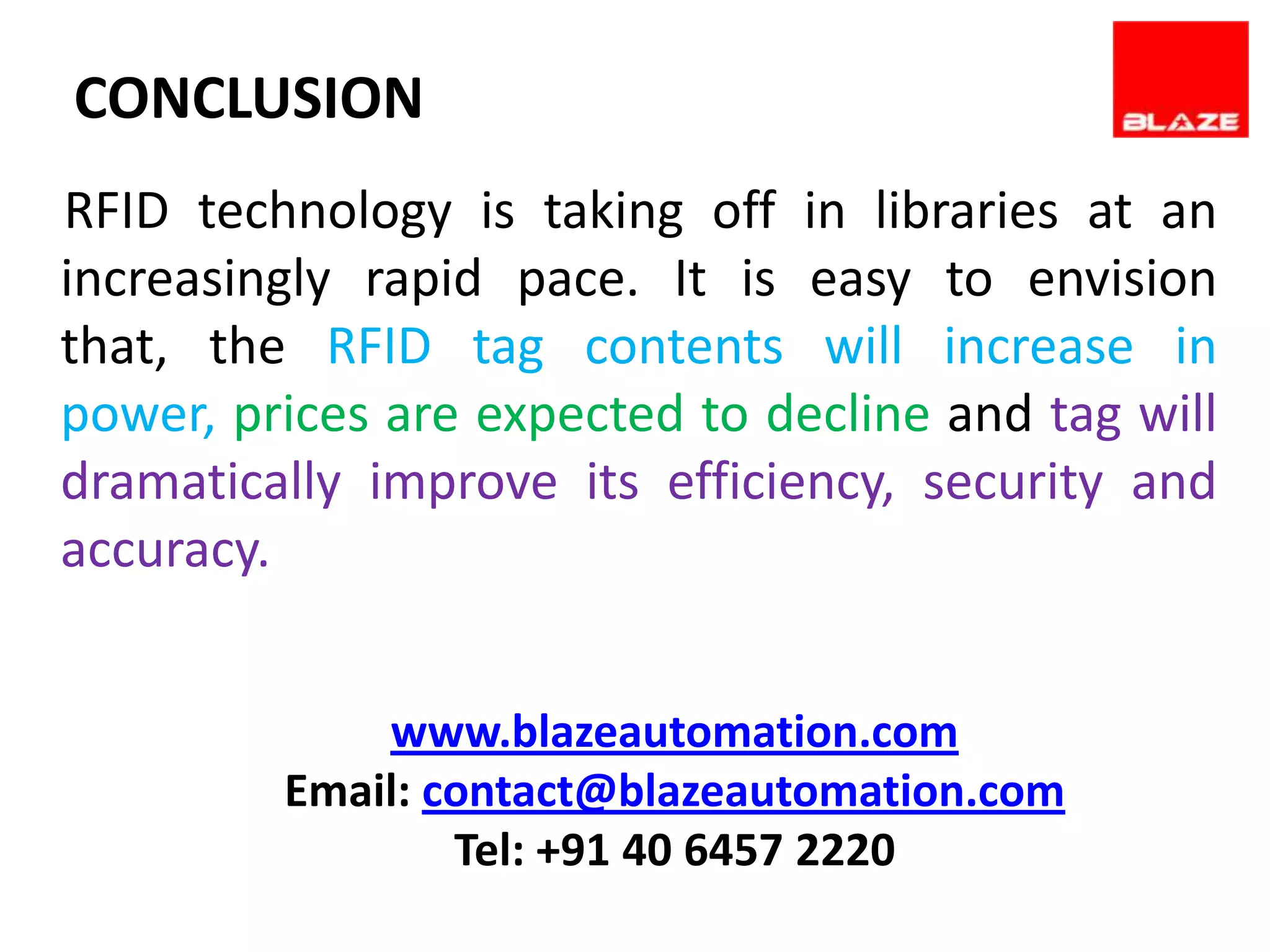 CONCLUSION
RFID technology is taking off in libraries at an
increasingly rapid pace. It is easy to envision
that, the RFID tag contents will increase in
power, prices are expected to decline and tag will
dramatically improve its efficiency, security and
accuracy.


             www.blazeautomation.com
         Email: contact@blazeautomation.com
                 Tel: +91 40 6457 2220
 