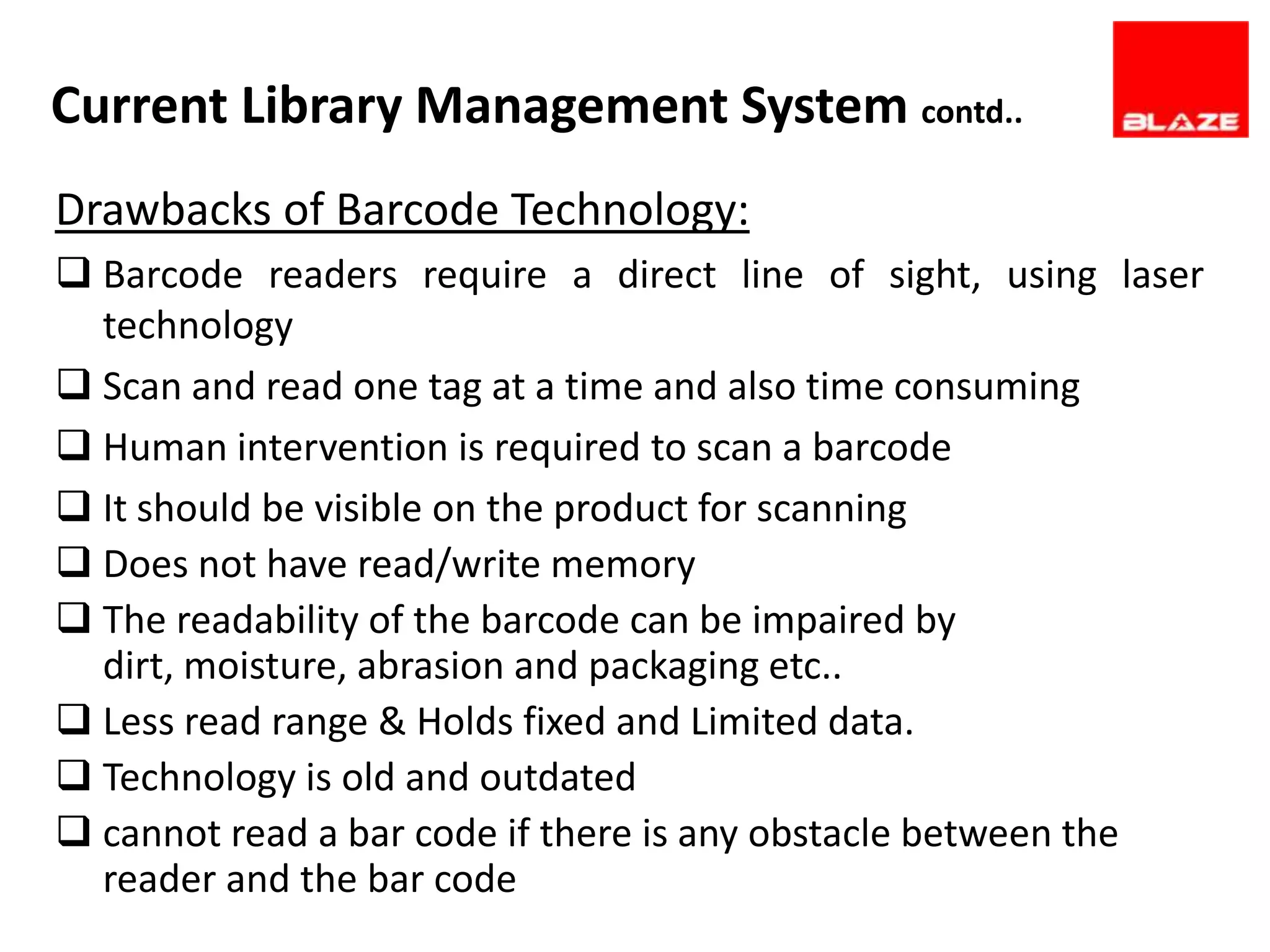 Current Library Management System contd..
Drawbacks of Barcode Technology:
 Barcode readers require a direct line of sight, using laser
  technology
 Scan and read one tag at a time and also time consuming
 Human intervention is required to scan a barcode
 It should be visible on the product for scanning
 Does not have read/write memory
 The readability of the barcode can be impaired by
  dirt, moisture, abrasion and packaging etc..
 Less read range & Holds fixed and Limited data.
 Technology is old and outdated
 cannot read a bar code if there is any obstacle between the
  reader and the bar code
 