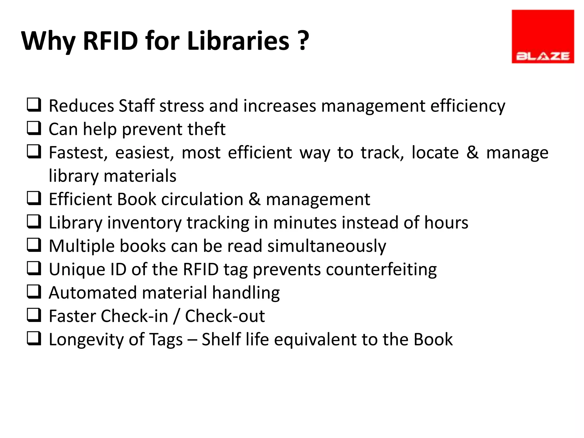Why RFID for Libraries ?

 Reduces Staff stress and increases management efficiency
 Can help prevent theft
 Fastest, easiest, most efficient way to track, locate & manage
  library materials
 Efficient Book circulation & management
 Library inventory tracking in minutes instead of hours
 Multiple books can be read simultaneously
 Unique ID of the RFID tag prevents counterfeiting
 Automated material handling
 Faster Check-in / Check-out
 Longevity of Tags – Shelf life equivalent to the Book
 