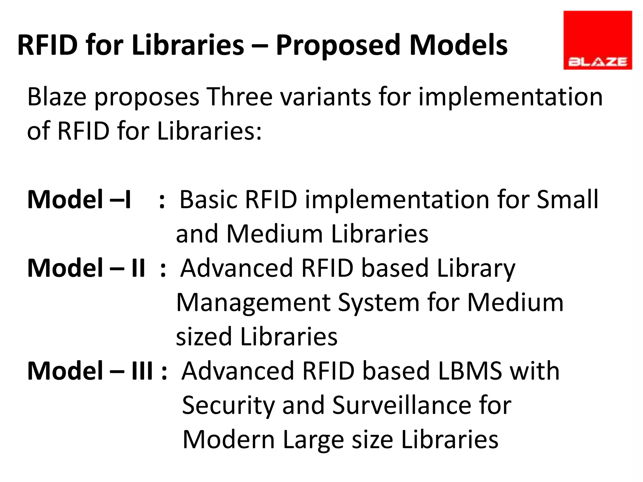 RFID for Libraries – Proposed Models
Blaze proposes Three variants for implementation
of RFID for Libraries:

Model –I : Basic RFID implementation for Small
              and Medium Libraries
Model – II : Advanced RFID based Library
              Management System for Medium
              sized Libraries
Model – III : Advanced RFID based LBMS with
               Security and Surveillance for
               Modern Large size Libraries
 