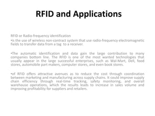 RFID and Applications

RFID or Radio-frequency identification
•is the use of wireless non-contract system that use radio-frequency electromagnetic
fields to transfer data from a tag to a receiver.

•The automatic identification and data gain the large contribution to many
companies bottom line. The RFID is one of the most wanted technologies that
usually appear in the large successful enterprises, such as Wal-Mart, Dell, food
stores, automobile part makers, computer stores, and even book stores.

•of RFID offers attractive avenues as to reduce the cost through coordination
between marketing and manufacturing across supply chains. It could improve supply
chain efficiency through real-time tracking, safety monitoring, and overall
warehouse operations, which the results leads to increase in sales volume and
improving profitability for suppliers and retailers.
 