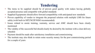 Tendering
• The items to be supplied should be of proven good quality with makes having globally
accepted presence and compatible with global standards
• Supplied Equipments should allow forward compatibility with anticipated new standards
• Proven capability of vendor to integrate the proposed solution with multiple LMS for future
safety (with built-in SIP2/NCIP/NISO recommended)
• Issues related to onsite training, warranty, service and AMC should have been clearly
mentioned
• The validity of the successful bid should clearly be desired by the institute with a clear delivery
schedule
• Payment should be made after satisfactory installation and commissioning
• The institute may also think to retain some security money for the post commissioning period
for a couple of years
 