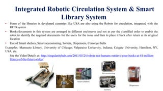 Integrated Robotic Circulation System & Smart
Library System
• Some of the libraries in developed countries like USA are also using the Robots for circulation, integrated with the
RFID system
• Books/documents in this system are arranged in different enclosures and not as per the classified order to enable the
robot to identify the required documents for the users for the issue and then to place it back after return at its original
location
• Use of Smart shelves, Smart accessioning, Sorters, Dispensers, Conveyer belts
Examples: Mansueto Library, University of Chicago; Valparaiso University, Indiana; Colgate University, Hamilton, NY,
USA, etc.
See the Video/Details at: http://singularityhub.com/2011/05/24/robots-not-humans-retrieve-your-books-at-81-million-
library-of-the-future-video/
 