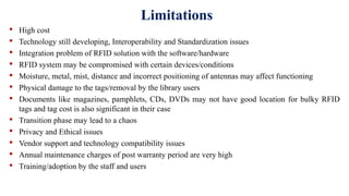 Limitations
• High cost
• Technology still developing, Interoperability and Standardization issues
• Integration problem of RFID solution with the software/hardware
• RFID system may be compromised with certain devices/conditions
• Moisture, metal, mist, distance and incorrect positioning of antennas may affect functioning
• Physical damage to the tags/removal by the library users
• Documents like magazines, pamphlets, CDs, DVDs may not have good location for bulky RFID
tags and tag cost is also significant in their case
• Transition phase may lead to a chaos
• Privacy and Ethical issues
• Vendor support and technology compatibility issues
• Annual maintenance charges of post warranty period are very high
• Training/adoption by the staff and users
 