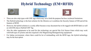 Hybrid Technology (EM+RFID)
• There are also strip types with UHF tags which may serve both the purpose but have technical limitations
• The Hybrid technology is the best solution for the libraries as it combines the Security feature of EM and all the
features of RFID
• However, the hybrid solution is a costly affair because every document has to be tagged with RFID label as well
as with EM strip or Hybrid UHF Tag
• Also the other equipments to be used for this technology are special like Exit Sensor Gates which may work
with both type of systems and also required is the Magnetizing/Demagnetizing equipments
• For Indian environment, where there could be lot of mishandling with the RFID tags; the hybrid technology
may be the best option
 