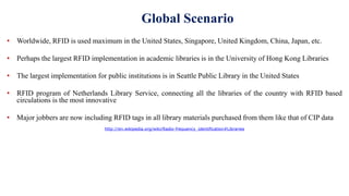 Global Scenario
• Worldwide, RFID is used maximum in the United States, Singapore, United Kingdom, China, Japan, etc.
• Perhaps the largest RFID implementation in academic libraries is in the University of Hong Kong Libraries
• The largest implementation for public institutions is in Seattle Public Library in the United States
• RFID program of Netherlands Library Service, connecting all the libraries of the country with RFID based
circulations is the most innovative
• Major jobbers are now including RFID tags in all library materials purchased from them like that of CIP data
http://en.wikipedia.org/wiki/Radio-frequency_identification#Libraries
 