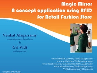 Magic Mirror
              A concept application using RFID
                        for Retail Fashion Store


Venkat Alagarsamy
      venkat.alagarsamy@gmail.com
                          &
                Gri Vidi
                 gri@yugae.com


                                           www.linkedin.com/in/VenkatAlagarsamy
                                                www.scribd.com/VenkatAlagarsamy
                                    www.facebook.com/Venkatachalapathi.Alagarsamy
                                              www.slideshare.net/VenkatAlagarsamy
                                                      VenkatAlagarsamy.blogspot.in
Last Updated: 10th March 2007
 