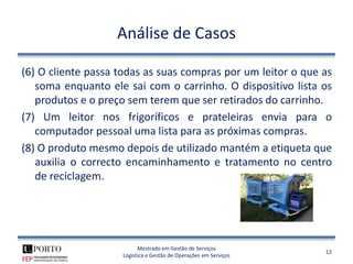 Análise de Casos

(6) O cliente passa todas as suas compras por um leitor o que as
   soma enquanto ele sai com o carrinho. O dispositivo lista os
   produtos e o preço sem terem que ser retirados do carrinho.
(7) Um leitor nos frigoríficos e prateleiras envia para o
   computador pessoal uma lista para as próximas compras.
(8) O produto mesmo depois de utilizado mantém a etiqueta que
   auxilia o correcto encaminhamento e tratamento no centro
   de reciclagem.




                          Mestrado em Gestão de Serviços
                                                                  12
                    Logística e Gestão de Operações em Serviços
 