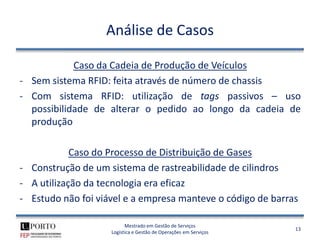 Análise de Casos

            Caso da Cadeia de Produção de Veículos
- Sem sistema RFID: feita através de número de chassis
- Com sistema RFID: utilização de tags passivos – uso
  possibilidade de alterar o pedido ao longo da cadeia de
  produção

            Caso do Processo de Distribuição de Gases
- Construção de um sistema de rastreabilidade de cilindros
- A utilização da tecnologia era eficaz
- Estudo não foi viável e a empresa manteve o código de barras

                          Mestrado em Gestão de Serviços
                                                                  13
                    Logística e Gestão de Operações em Serviços
 
