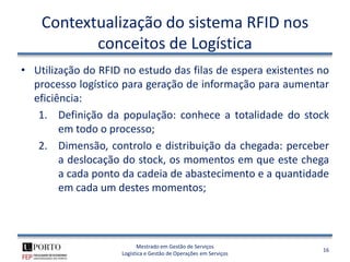 Contextualização do sistema RFID nos
           conceitos de Logística
• Utilização do RFID no estudo das filas de espera existentes no
  processo logístico para geração de informação para aumentar
  eficiência:
   1. Definição da população: conhece a totalidade do stock
        em todo o processo;
   2. Dimensão, controlo e distribuição da chegada: perceber
        a deslocação do stock, os momentos em que este chega
        a cada ponto da cadeia de abastecimento e a quantidade
        em cada um destes momentos;



                          Mestrado em Gestão de Serviços
                                                                  16
                    Logística e Gestão de Operações em Serviços
 