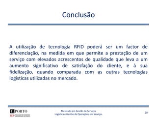 Conclusão


A utilização de tecnologia RFID poderá ser um factor de
diferenciação, na medida em que permite a prestação de um
serviço com elevados acrescentos de qualidade que leva a um
aumento significativo de satisfação do cliente, e à sua
fidelização, quando comparada com as outras tecnologias
logísticas utilizadas no mercado.




                         Mestrado em Gestão de Serviços
                                                                 20
                   Logística e Gestão de Operações em Serviços
 