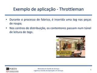 Exemplo de aplicação - Throttleman

• Durante o processo de fabrico, é inserida uma tag nas peças
  de roupa;
• Nos centros de distribuição, os contentores passam num túnel
  de leitura de tags.




                          Mestrado em Gestão de Serviços
                                                                  5
                    Logística e Gestão de Operações em Serviços
 