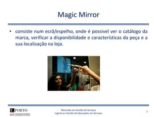 Magic Mirror

• consiste num ecrã/espelho, onde é possivel ver o catálogo da
  marca, verificar a disponibilidade e características da peça e a
  sua localização na loja.




                           Mestrado em Gestão de Serviços
                                                                   7
                     Logística e Gestão de Operações em Serviços
 