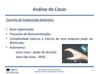 Análise de Casos

Conceito de Cooperação Autónoma

• Auto-organização;
• Processos de descentralização ;
• Complexidade externa e interna de uma empresa pode ser
  diminuída;
• Autonomia:
      seres vivos - poder de decisão;
      itens não vivos – RFID.


                        Mestrado em Gestão de Serviços
                                                                9
                  Logística e Gestão de Operações em Serviços
 