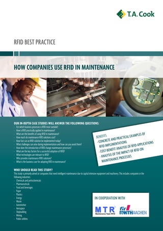 RFID BEst PRaCtICE


How companies use RFiD in maintenance




ouR in-DeptH case stuDies will answeR tHe Following questions:
›   For which business processes is RFID most suitable?
›   How is RFID practically applied in maintenance?
                                                                                                                                       a m Pl E s O F
›   What are the benefits of using RFID in maintenance?
›   How much do maintenance RFID solutions cost?                                                   BEnEFIts               aC tICal E X
                                                                                                                E an D PR
›   How fast can an RFID solution be implemented today?                                             › COnCRE t EntatIOns                             atIOns
›   What challenges can arise during implementation and how can you avoid them?
                                                                                                       RFID ImPlEm
                                                                                                                             lysIs OF R FID aPPlIC
                                                                                                               EnEFIt ana aC t OF RFID On
›   How does the introduction of RFID change maintenance processes?
›   What are the key factors for a successful adoption of RFID?                                       › COst-B            E ImP
›   What technologies are relevant to RFID?
                                                                                                       › ana lysIs OF tH CEssEs
›   Who provides maintenance RFID solutions?                                                                          C E P RO
›   What is the business case for adopting RFID in maintenance?                                          m aIntEnan

wHo sHoulD ReaD tHis stuDy?
This study is primarily aimed at companies that need intelligent maintenance due to capital intensive equipment and machinery. This includes companies in the
following industries:
› Chemicals and petrochemicals
› Pharmaceuticals
› Food and beverages
› Paper
› Plastics
› Energy                                                                                           In COOPERatIOn WItH
› Waste
› Automotive
› Aerospace
› Shipbuilding
› Mining
› Public utilities
 