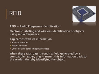 RFID
RFID = Radio Frequency Identification
Electronic labeling and wireless identification of objects
using radio frequency
Tag carries with its information
 a serial number
 Model number
 Color or any other imaginable data
When these tags pass through a field generated by a
compatible reader, they transmit this information back to
the reader, thereby identifying the object
 