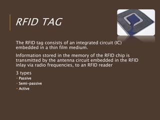 RFID TAG
The RFID tag consists of an integrated circuit (IC)
embedded in a thin film medium.
Information stored in the memory of the RFID chip is
transmitted by the antenna circuit embedded in the RFID
inlay via radio frequencies, to an RFID reader
3 types
 Passive
 Semi-passive
 Active
 