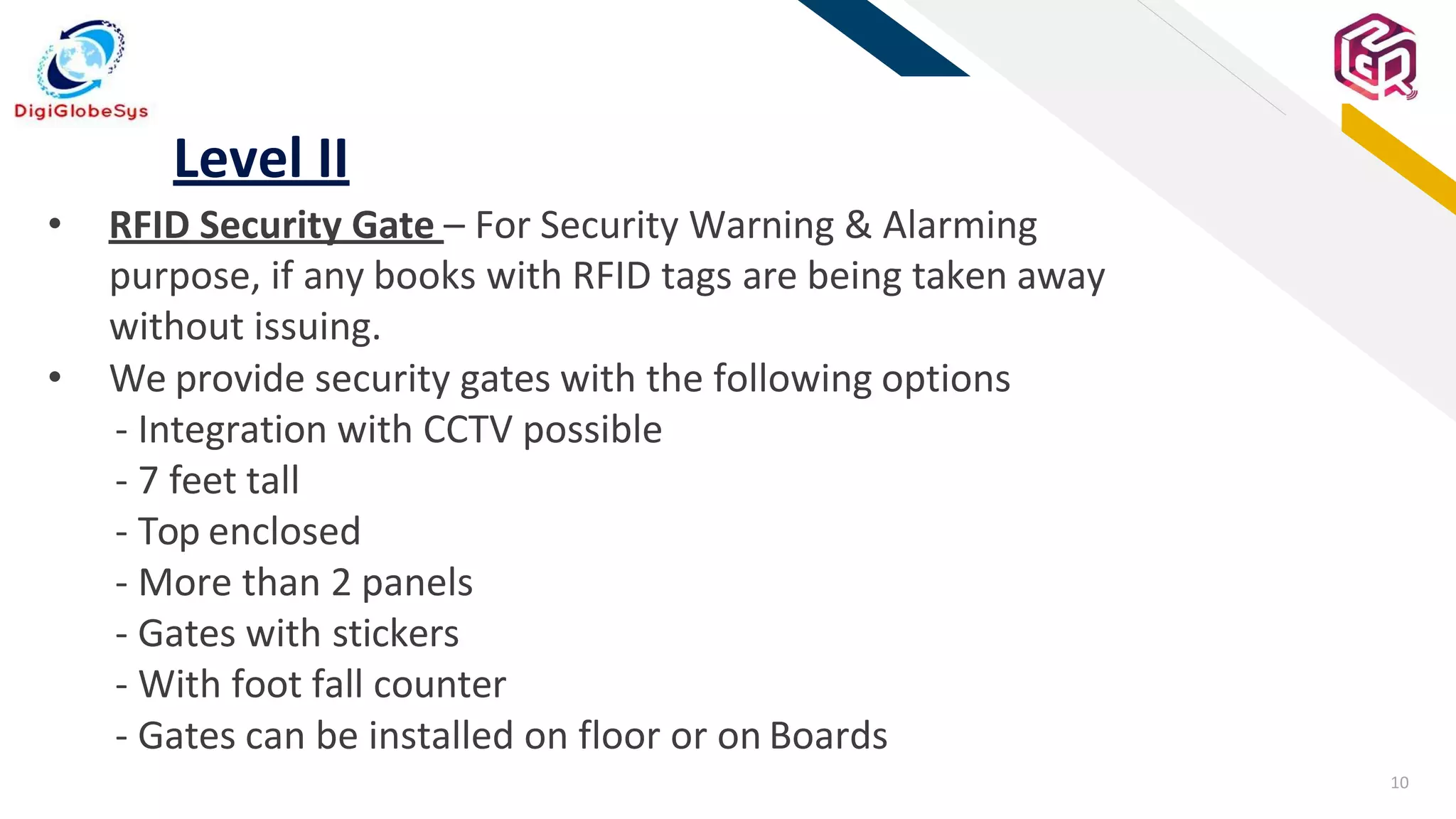 10
FR
Level II
• RFID Security Gate – For Security Warning & Alarming
purpose, if any books with RFID tags are being taken away
without issuing.
• We provide security gates with the following options
- Integration with CCTV possible
- 7 feet tall
- Top enclosed
- More than 2 panels
- Gates with stickers
- With foot fall counter
- Gates can be installed on floor or on Boards
 