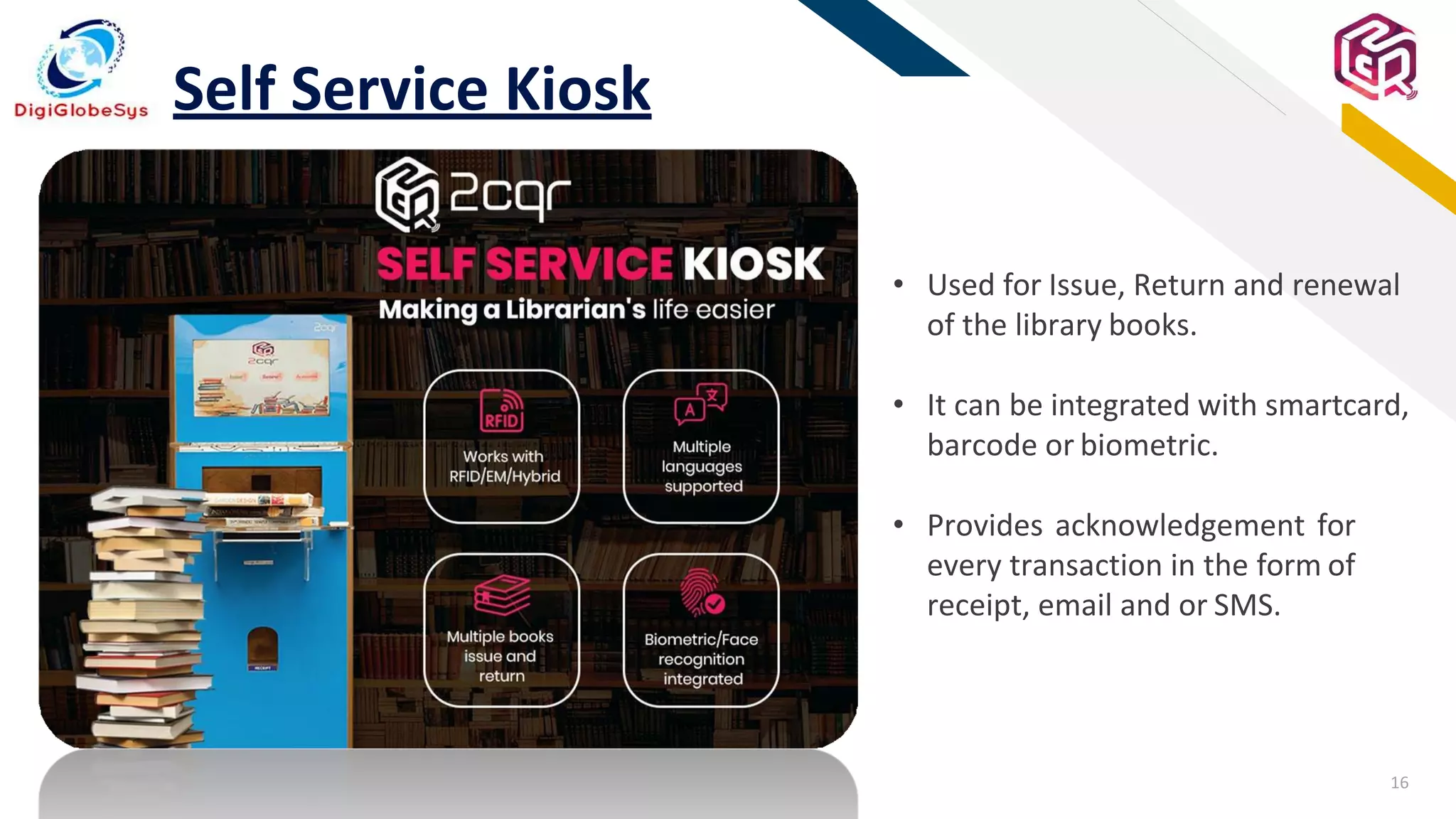 16
FR
Self Service Kiosk
• Used for Issue, Return and renewal
of the library books.
• It can be integrated with smartcard,
barcode or biometric.
• Provides acknowledgement for
every transaction in the form of
receipt, email and or SMS.
 