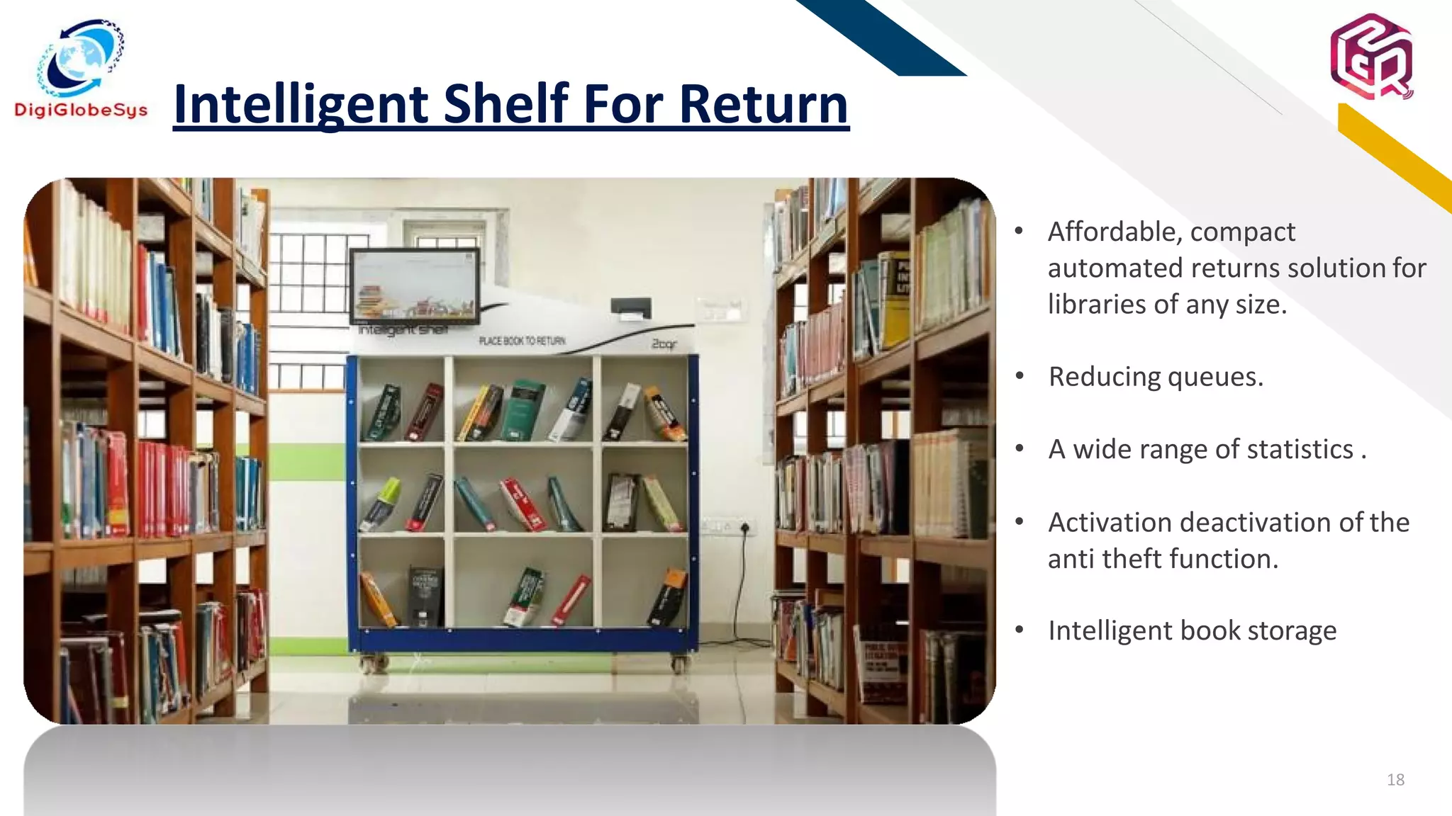 18
FR
Intelligent Shelf For Return
• Affordable, compact
automated returns solution for
libraries of any size.
• Reducing queues.
• A wide range of statistics .
• Activation deactivation of the
anti theft function.
• Intelligent book storage
 