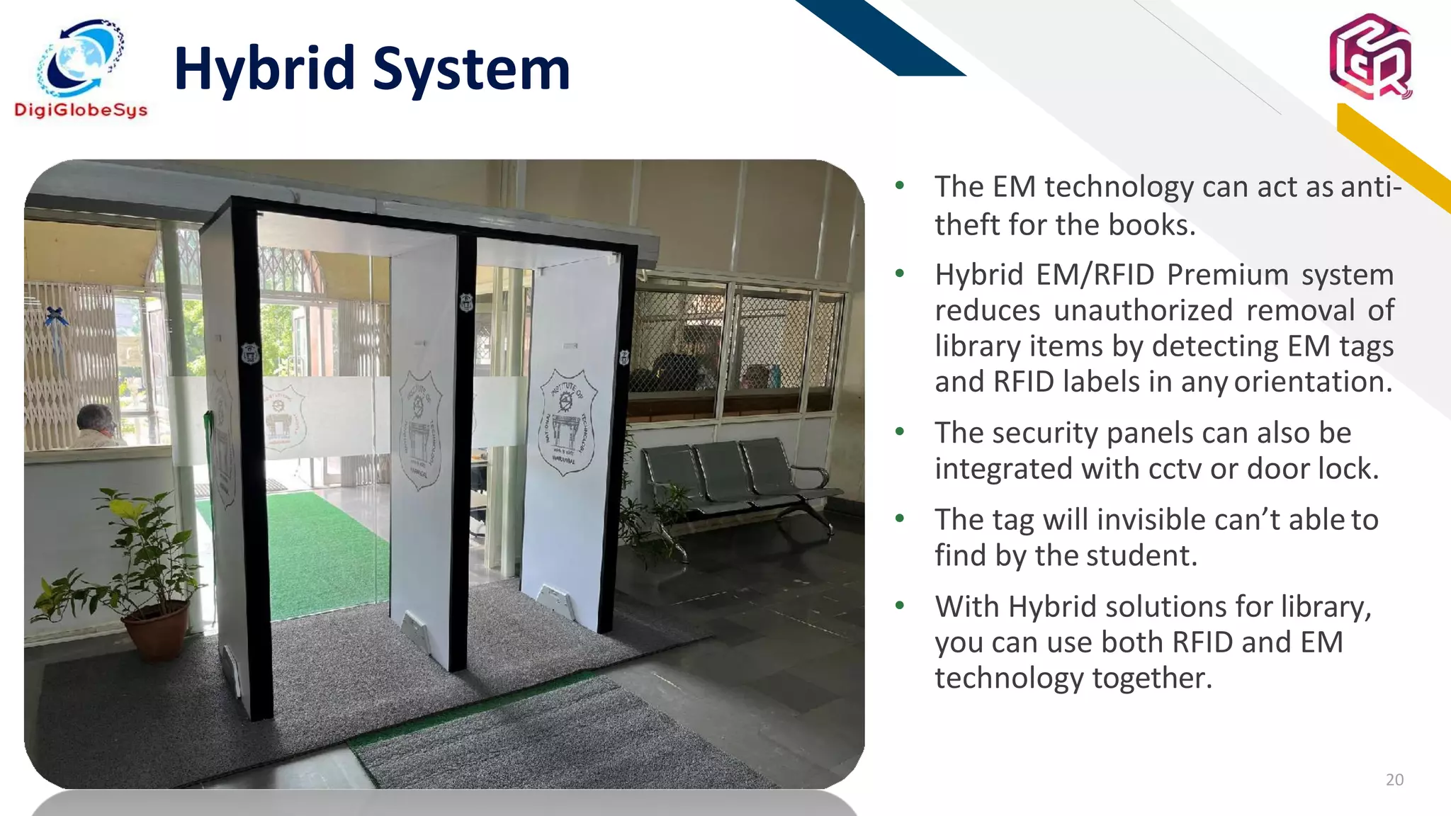 20
FR
Hybrid System
• The EM technology can act as anti-
theft for the books.
• Hybrid EM/RFID Premium system
reduces unauthorized removal of
library items by detecting EM tags
and RFID labels in anyorientation.
• The security panels can also be
integrated with cctv or door lock.
• The tag will invisible can’t ableto
find by the student.
• With Hybrid solutions for library,
you can use both RFID and EM
technology together.
 