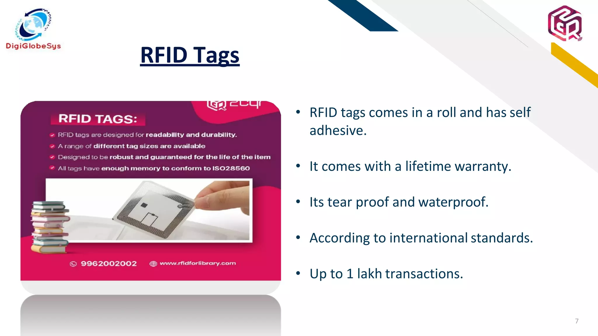 7
FR
RFID Tags
• RFID tags comes in a roll and has self
adhesive.
• It comes with a lifetime warranty.
• Its tear proof and waterproof.
• According to international standards.
• Up to 1 lakh transactions.
 