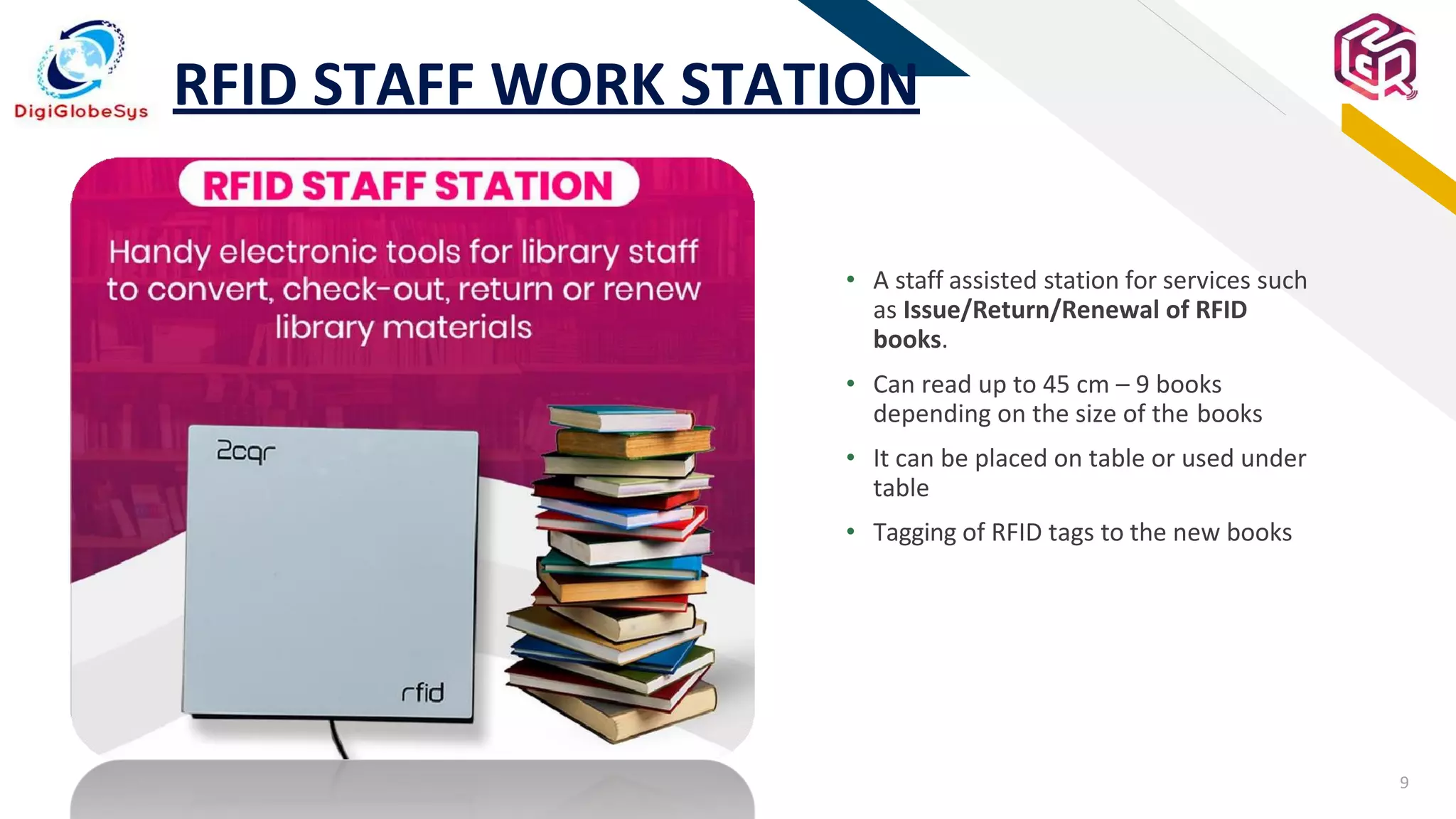 9
FR
RFID STAFF WORK STATION
• A staff assisted station for services such
as Issue/Return/Renewal of RFID
books.
• Can read up to 45 cm – 9 books
depending on the size of the books
• It can be placed on table or used under
table
• Tagging of RFID tags to the new books
 