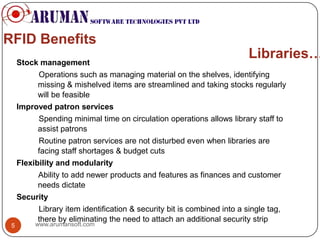 RFID Benefits
     Stock management
                                                                          Libraries…
          Operations such as managing material on the shelves, identifying
          missing & mishelved items are streamlined and taking stocks regularly
          will be feasible
     Improved patron services
          Spending minimal time on circulation operations allows library staff to
          assist patrons
           Routine patron services are not disturbed even when libraries are
           facing staff shortages & budget cuts
     Flexibility and modularity
           Ability to add newer products and features as finances and customer
           needs dictate
     Security
           Library item identification & security bit is combined into a single tag,
           there by eliminating the need to attach an additional security strip
 5        www.arumansoft.com
 