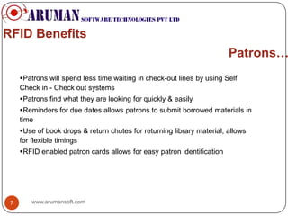 RFID Benefits
                                                                        Patrons…
     Patrons will spend less time waiting in check-out lines by using Self
     Check in - Check out systems
     Patrons find what they are looking for quickly & easily
     Reminders for due dates allows patrons to submit borrowed materials in
     time
     Use of book drops & return chutes for returning library material, allows
     for flexible timings
     RFID enabled patron cards allows for easy patron identification




 7      www.arumansoft.com
 