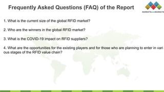 1. What is the current size of the global RFID market?
2. Who are the winners in the global RFID market?
3. What is the COVID-19 impact on RFID suppliers?
4. What are the opportunities for the existing players and for those who are planning to enter in vari
ous stages of the RFID value chain?
Frequently Asked Questions (FAQ) of the Report
 