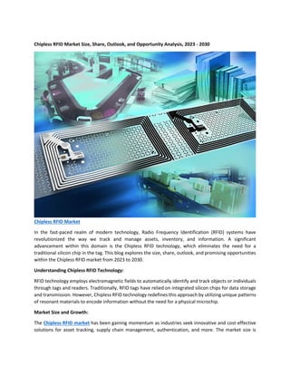 Chipless RFID Market Size, Share, Outlook, and Opportunity Analysis, 2023 - 2030
Chipless RFID Market
In the fast-paced realm of modern technology, Radio Frequency Identification (RFID) systems have
revolutionized the way we track and manage assets, inventory, and information. A significant
advancement within this domain is the Chipless RFID technology, which eliminates the need for a
traditional silicon chip in the tag. This blog explores the size, share, outlook, and promising opportunities
within the Chipless RFID market from 2023 to 2030.
Understanding Chipless RFID Technology:
RFID technology employs electromagnetic fields to automatically identify and track objects or individuals
through tags and readers. Traditionally, RFID tags have relied on integrated silicon chips for data storage
and transmission. However, Chipless RFID technology redefines this approach by utilizing unique patterns
of resonant materials to encode information without the need for a physical microchip.
Market Size and Growth:
The Chipless RFID market has been gaining momentum as industries seek innovative and cost-effective
solutions for asset tracking, supply chain management, authentication, and more. The market size is
 