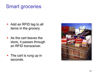 26
Smart groceries
 Add an RFID tag to all
items in the grocery.
 As the cart leaves the
store, it passes through
an RFID transceiver.
 The cart is rung up in
seconds.
 
