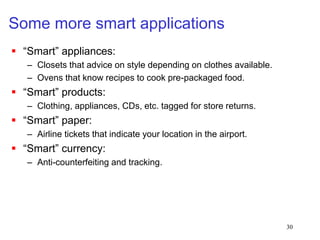 30
Some more smart applications
 “Smart” appliances:
– Closets that advice on style depending on clothes available.
– Ovens that know recipes to cook pre-packaged food.
 “Smart” products:
– Clothing, appliances, CDs, etc. tagged for store returns.
 “Smart” paper:
– Airline tickets that indicate your location in the airport.
 “Smart” currency:
– Anti-counterfeiting and tracking.
 