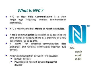 What Is NFC ?
NFC or Near Field Communication is a short
range high frequency wireless communication
technology.
NFC is mainly aimed for mobile or handheld devices.
A radio communication is established by touching the
two phones or keeping them in a proximity of a few
centimeters (up to 10 cm) .
It allows
exchange,
devices.
for simplified communication, data
and wireless connections between two
Allows communication between Two powered
(active) devices
Powered and non self-powered (passive)
devices
NFC
trade
mark
logo
 