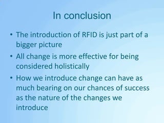 In conclusionThe introduction of RFID is just part of a bigger pictureAll change is more effective for being considered holisticallyHow we introduce change can have as much bearing on our chances of success as the nature of the changes we introduce