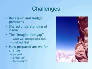 ChallengesRecession and budget pressuresShared understanding of visionThe “imagination gap”what will change look like?and feel like?How prepared are we for change people?processes?technology?