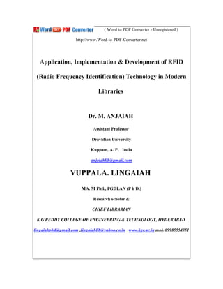 ( Word to PDF Converter - Unregistered )

                    http://www.Word-to-PDF-Converter.net




  Application, Implementation & Development of RFID

 (Radio Frequency Identification) Technology in Modern

                               Libraries


                          Dr. M. ANJAIAH

                             Assistant Professor

                            Dravidian University

                           Kuppam, A. P, India

                           anjaiahlib@gmail.com


                 VUPPALA. LINGAIAH
                       MA. M Phil., PGDLAN (P h D.)

                             Research scholar &

                            CHIEF LIBRARIAN

 K G REDDY COLLEGE OF ENGINEERING & TECHNOLOGY, HYDERABAD

lingaiahphd@gmail.com ,lingaiahlib@yahoo.co.in www.kgr.ac.in mob:09985554351
 