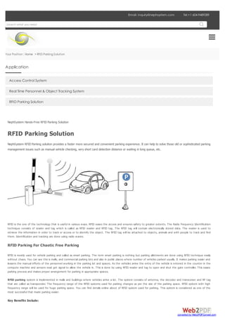 Tel:+1 604-9489289Tel:+1 604-9489289Email: inquiry@nephsystem.comEmail: inquiry@nephsystem.com
Your Position : Home > RFID Parking Solution
Access Control System
Real Time Personnel & Object Tracking System
RFID Parking Solution
NephSystem Hands-Free RFID Parking Solution
RFID Parking Solution
NephSystem RFID Parking solution provides a faster more secured and convenient parking experience. It can help to solve those old or sophisticated parking
management issues such as manual vehicle checking, very short card detection distance or waiting in long queue, etc.
RFID is the one of the technology that is useful in various ways. RFID eases the access and ensures safety to greater extents. The Radio Frequency Identification
technique consists of reader and tag which is called as RFID reader and RFID tag. The RFID tag will contain electronically stored data. The reader is used to
retrieve the information in order to track or access or to identify the object. The RFID tag will be attached to objects, animals and with people to track and find
them. Identification and tracking are done using radio waves.
RFID Parking For Chaotic Free Parking
RFID is mostly used for vehicle parking and called as smart parking. The term smart parking is nothing but parking allotments are done using RFID technique easily
without chaos. You can see this is malls, and commercial parking lots and also in public places where number of vehicles parked usually. It makes parking easier and
lessens the manual efforts of the personnel working in the parking lot and spaces. As the vehicles arrive the entry of the vehicle is entered in the counter in the
compute machine and sensors read get signal to allow the vehicle in. This is done by using RFID reader and tag to open and shut the gate controller. This eases
parking process and makes proper arrangement for parking in appropriate spaces.
RFID parking system is implemented in malls and buildings where vehicles arrive a lot. The system consists of antenna, the decoder and transceiver and RF tag
that are called as transponder. The frequency range of the RFID systems used for parking changes as per the size of the parking space. RFID system with high
frequency range will be used for huge parking space. You can find details online about of RFID system used for parking. This system is considered as one of the
most successful that made parking easier.
Key Benefits Include:
Search what you need
Application
converted by Web2PDFConvert.com
 