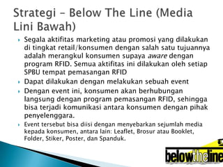 






Segala aktifitas marketing atau promosi yang dilakukan
di tingkat retail/konsumen dengan salah satu tujuannya
adalah merangkul konsumen supaya aware dengan
program RFID. Semua aktifitas ini dilakukan oleh setiap
SPBU tempat pemasangan RFID
Dapat dilakukan dengan melakukan sebuah event
Dengan event ini, konsumen akan berhubungan
langsung dengan program pemasangan RFID, sehingga
bisa terjadi komunikasi antara konsumen dengan pihak
penyelenggara.
Event tersebut bisa diisi dengan menyebarkan sejumlah media
kepada konsumen, antara lain: Leaflet, Brosur atau Booklet,
Folder, Stiker, Poster, dan Spanduk.

 