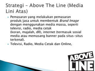 



Pemasaran yang melakukan pemasaran
produk/jasa untuk membentuk Brand Image
dengan menggunakan media massa, seperti
televisi, radio, media cetak
(koran, majalah, dll), internet (termasuk sosial
media atau memasang banner pada situs-situs
terkenal).
Televisi, Radio, Media Cetak dan Online,

 