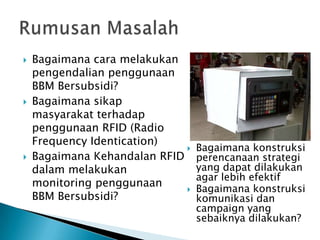 





Bagaimana cara melakukan
pengendalian penggunaan
BBM Bersubsidi?
Bagaimana sikap
masyarakat terhadap
penggunaan RFID (Radio
Frequency Identication)

Bagaimana Kehandalan RFID
dalam melakukan
monitoring penggunaan

BBM Bersubsidi?

Bagaimana konstruksi
perencanaan strategi
yang dapat dilakukan
agar lebih efektif
Bagaimana konstruksi
komunikasi dan
campaign yang
sebaiknya dilakukan?

 