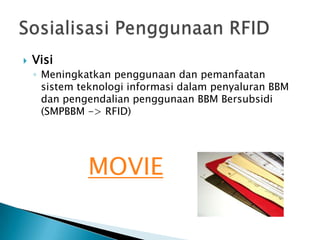 

Visi
◦ Meningkatkan penggunaan dan pemanfaatan
sistem teknologi informasi dalam penyaluran BBM
dan pengendalian penggunaan BBM Bersubsidi
(SMPBBM -> RFID)

MOVIE

 
