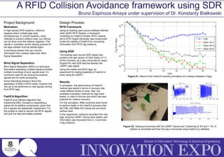 Project Background:
Motivation:
In high density RFID systems, collisions
happens when multiple tags reply
simultaneously. In current systems, many
methods to prevent collision exist, but nothing
can be done once the collision happens. This
results in overhead, as the reading process for
the tags collided must be started again.
A promising solution that can recover
information from collision data exist: Blind
Signal Separation.
Blind Signal Separation:
Blind Signal Separation (BSS) is a technique
that allows separating multiple signals provided
multiple recordings of such signals exist. It’s
commonly used for de-noising bio-physical
signals and for audio processing.
Some theoretical research about the
application of BSS in RFID exists, however this
has yet to be performed on real signals coming
from RFID tags.
FastICA Algorithm:
FastICA is an efficient algorithm that
implements BSS, focused on separating a
signal into its additive components, given that
the 2 signals are statistically independent. For
this project is used to recover the RFID signals
and pick the best decodable possible.
A RFID Collision Avoidance framework using SDR
Bruno Espinoza Amaya under supervision of Dr. Konstanty Bialkowski
Design Process:
RFID Framework:
Using an existing open source software-defined
radio (SDR) RFID Reader, a framework
consisting on FastICA models, RFID Listener
and a RFID Signal Generator was constructed
to test the viability of FastICA for recovering
information from RFID tag collisions.
Using SDR:
The existing open source SDR reader was
ported to the last version of GNU Radio (3.7.3
at this moment), as it was untouched for years.
Support for new SDR devices besides the
USRP1 was added.
Using this reader and RFID tags, an
experiment for testing feasibility of FastICA is
done using the USRP1.
Results:
In simulation, the performance of FastICA
method was tested in terms of recovery rate
under different levels of noise. Also, the
available modulation methods for tags were
tested, in order to find the one which has best
potential for collision recovery.
For this simulation, Miller schemes were found
to perform better in the FastICA recovery than
the FM0, with Miller M=2 being the one which
perform best.
In the experiment, collisions recorded from real
tags using the USRP1 device were tested, and
information was recovered from 2, 3 and even
4 tag collisions.
Figure 01: Result of the FastICA recovery simulation of a collision between 2 tags.
Figure 02: Testing environment with the USRP1 device and 3 antennas (2 RX and 1 TX). A
collision is recoreded and then the tag is recovered using FastICA by software.
 