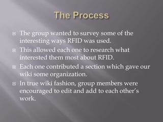    The group wanted to survey some of the
    interesting ways RFID was used.
   This allowed each one to research what
    interested them most about RFID.
   Each one contributed a section which gave our
    wiki some organization.
   In true wiki fashion, group members were
    encouraged to edit and add to each other’s
    work.
 