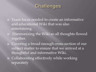    Team focus needed to create an informative
    and educational Wiki that was also
    entertaining.
    Harmonizing the Wiki so all thoughts flowed
    together.
   Covering a broad enough cross-section of our
    subject matter to ensure that we arrived at a
    thoughtful and informative Wiki.
   Collaborating effectively while working
    separately
 