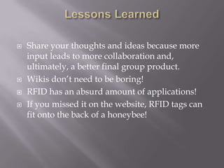   Share your thoughts and ideas because more
    input leads to more collaboration and,
    ultimately, a better final group product.
   Wikis don’t need to be boring!
   RFID has an absurd amount of applications!
   If you missed it on the website, RFID tags can
    fit onto the back of a honeybee!
 