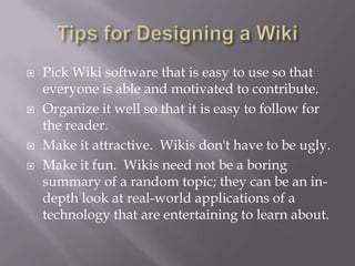    Pick Wiki software that is easy to use so that
    everyone is able and motivated to contribute.
   Organize it well so that it is easy to follow for
    the reader.
   Make it attractive. Wikis don't have to be ugly.
   Make it fun. Wikis need not be a boring
    summary of a random topic; they can be an in-
    depth look at real-world applications of a
    technology that are entertaining to learn about.
 